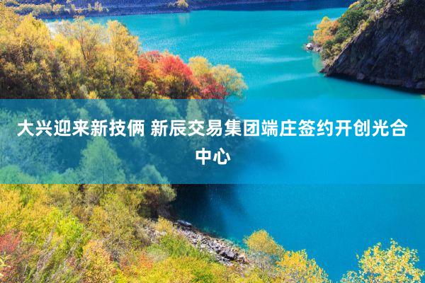 大兴迎来新技俩 新辰交易集团端庄签约开创光合中心