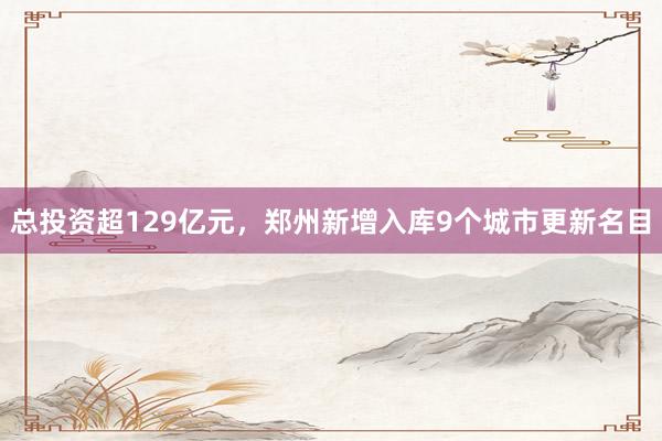 总投资超129亿元，郑州新增入库9个城市更新名目