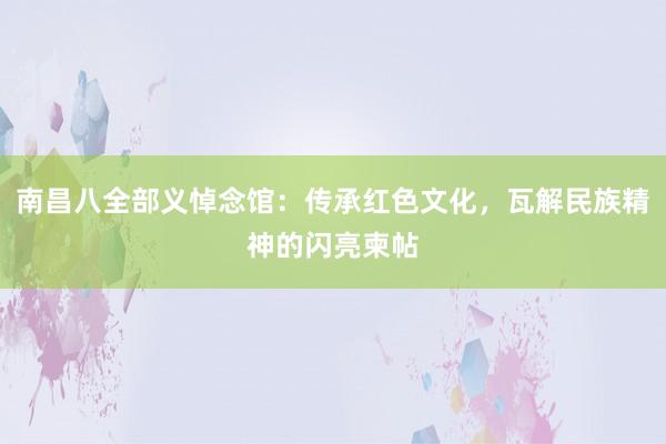 南昌八全部义悼念馆：传承红色文化，瓦解民族精神的闪亮柬帖