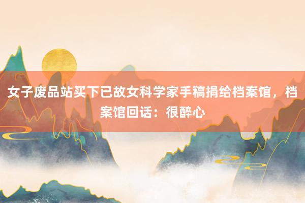 女子废品站买下已故女科学家手稿捐给档案馆，档案馆回话：很醉心