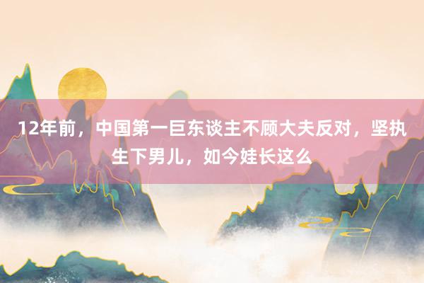 12年前，中国第一巨东谈主不顾大夫反对，坚执生下男儿，如今娃长这么