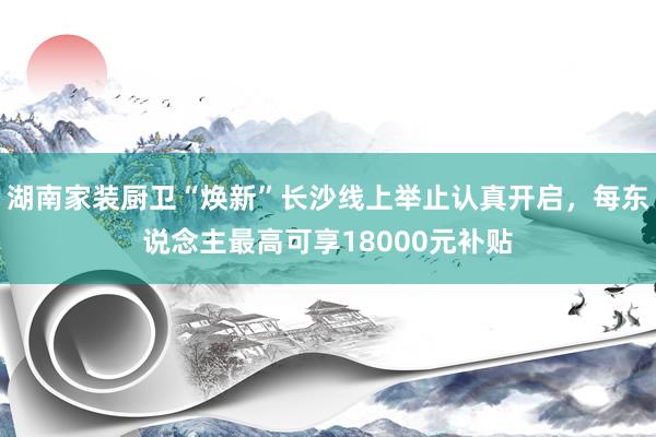 湖南家装厨卫“焕新”长沙线上举止认真开启，每东说念主最高可享18000元补贴