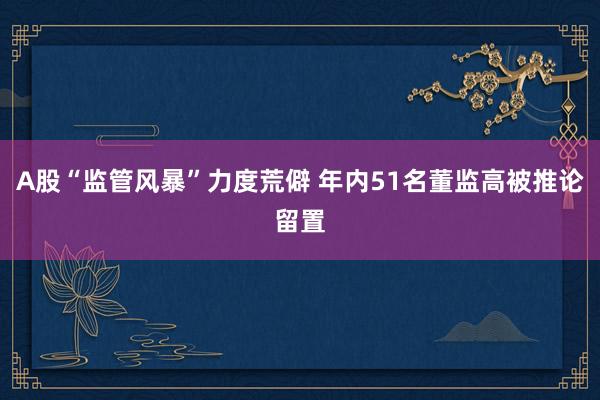 A股“监管风暴”力度荒僻 年内51名董监高被推论留置