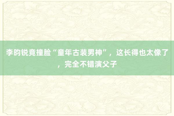李昀锐竟撞脸“童年古装男神”，这长得也太像了，完全不错演父子